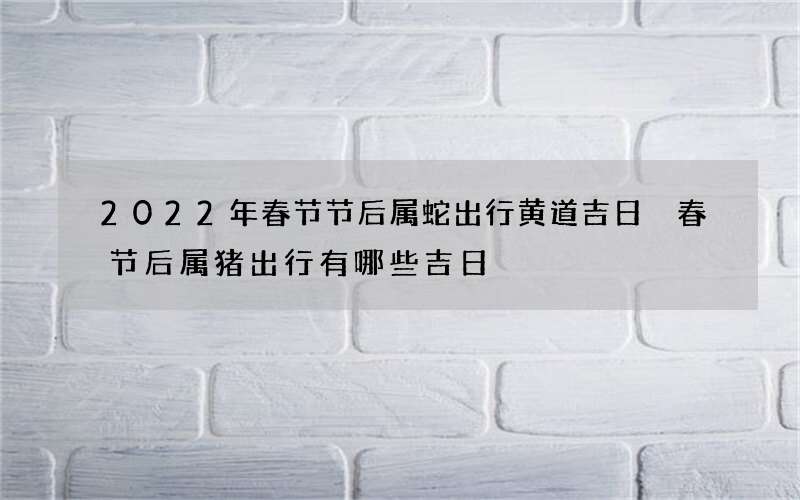 2022年春节节后属蛇出行黄道吉日 春节后属猪出行有哪些吉日